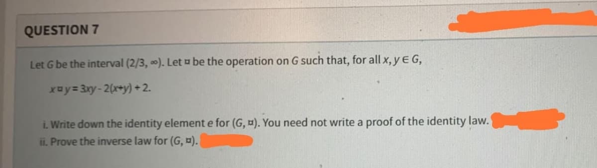 QUESTION 7
Let G be the interval (2/3, ∞). Let be the operation on G such that, for all x, y E G,
x=y=3xy-2(x+y)+2.
i. Write down the identity element e for (G, ). You need not write a proof of the identity law.
ii. Prove the inverse law for (G, ¤).