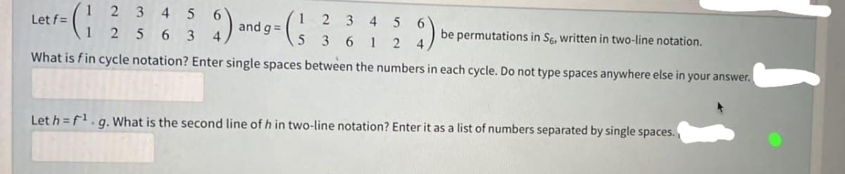 Let f=
2 3 4 5 6
1 2563 4
and g=
2 3 45 6
be permutations in S6, written in two-line notation.
3612 4
5
What is fin cycle notation? Enter single spaces between the numbers in each cycle. Do not type spaces anywhere else in your answer.
Let h=f¹.g. What is the second line of h in two-line notation? Enter it as a list of numbers separated by single spaces.