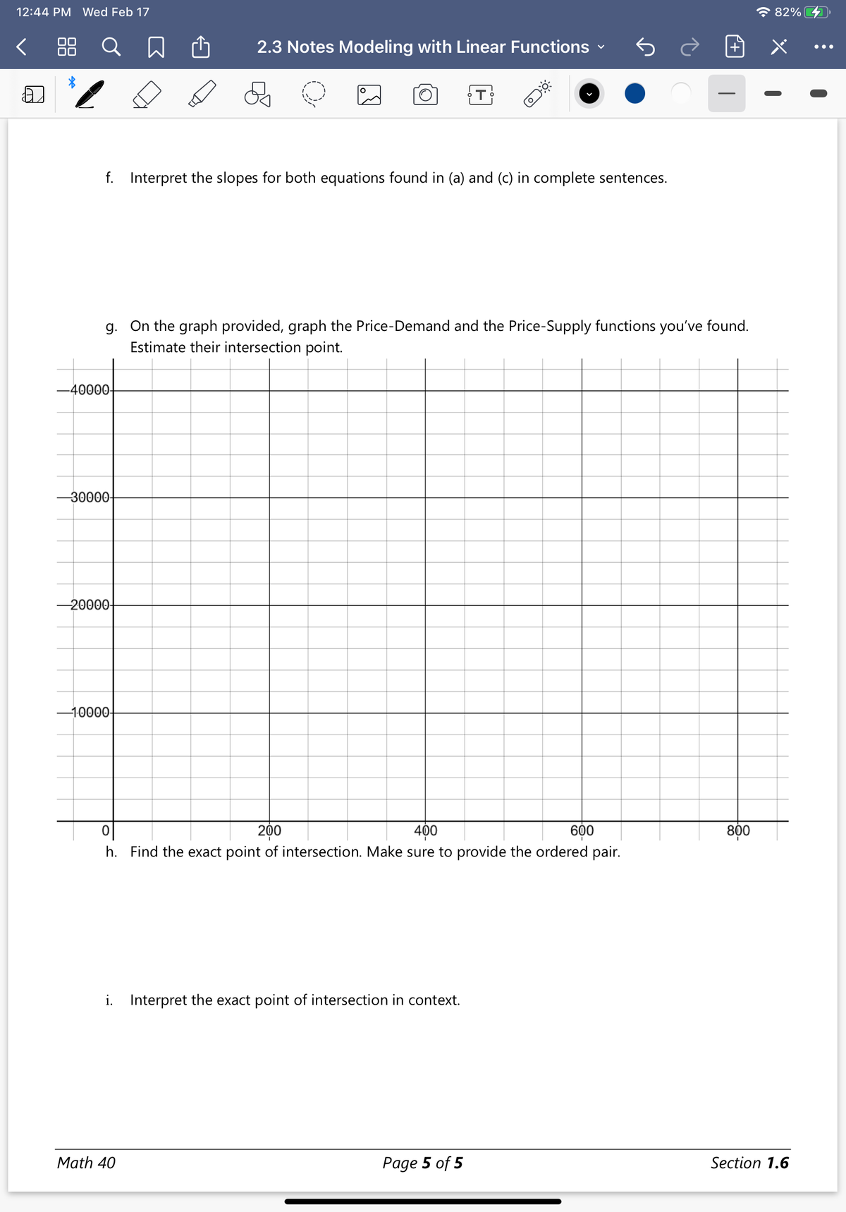 12:44 PM Wed Feb 17
* 82%
88
Q
2.3 Notes Modeling with Linear Functions
•..
f. Interpret the slopes for both equations found in (a) and (c) in complete sentences.
g. On the graph provided, graph the Price-Demand and the Price-Supply functions you've found.
Estimate their intersection point.
-40000-
-30000-
-20000-
-10000-
200
800
600
h. Find the exact point of intersection. Make sure to provide the ordered pair.
400
i. Interpret the exact point of intersection in context.
Math 40
Page 5 of 5
Section 1.6
