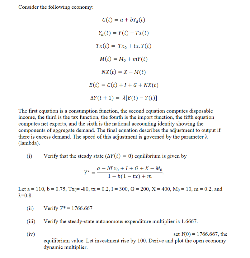 Consider the following economy:
C(t) = a + byd (t)
Ya(t) = Y(t) - Tx(t)
Tx(t)= Txo + tx. Y(t)
M(t) = Mo + mY (t)
NX (t) = X - M(t)
E (t) = C(t) + 1 + G + NX(t)
AY(t+1)= A[E(t) - Y(t)]
The first equation is a consumption function, the second equation computes disposable
income, the third is the tax function, the fourth is the import function, the fifth equation
computes net exports, and the sixth is the national accounting identity showing the
components of aggregate demand. The final equation describes the adjustment to output if
there is excess demand. The speed of this adjustment is governed by the parameter
(lambda).
(i)
(ii)
(iii)
(iv)
Verify that the steady state (AY(t) = 0) equilibrium is given by
a = bTxo +I+G+X - Mo
1-b(1-tx) + m
Y* =
=
Let a = 110, b= 0.75, Txo= -80, tx=0.2, I = 300, G = 200, X= 400, Mo 10, m = 0.2, and
λ=0.8.
Verify Y* 1766.667
Verify the steady-state autonomous expenditure multiplier is 1.6667.
set Y(0) = 1766.667, the
equilibrium value. Let investment rise by 100. Derive and plot the open economy
dynamic multiplier.