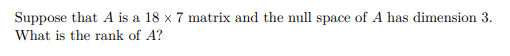 Suppose that A is a 18 x 7 matrix and the null space of A has dimension 3.
What is the rank of A?
