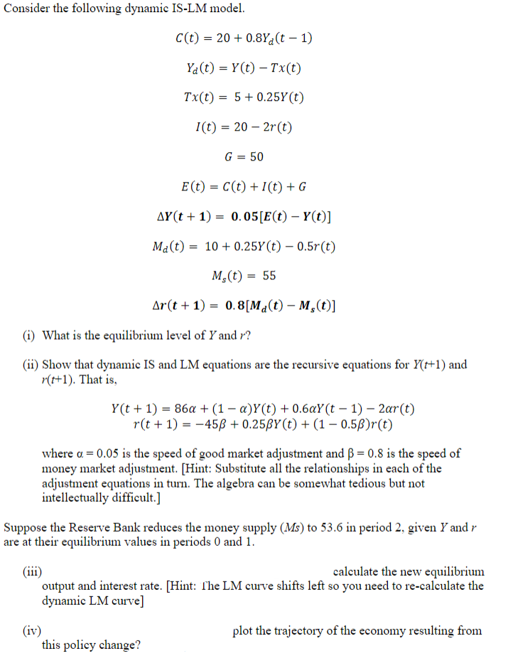 Consider the following dynamic IS-LM model.
C(t) = 20 +0.8Y(t-1)
(iv)
Ya(t) = Y(t) - Tx(t)
Tx(t) = 5 +0.25Y(t)
I(t) = 20 2r(t)
G = 50
E (t) = C(t) + 1(t) + G
AY(t+1) = 0.05 [E(t) - Y(t)]
Ma(t) 10+ 0.25Y(t)
0.5r(t)
M,(t) = 55
Ar(t+1)=0.8 [Ma(t) - Ms(t)]
(i) What is the equilibrium level of Y and r?
(ii) Show that dynamic IS and LM equations are the recursive equations for Y(t+1) and
r(t+1). That is,
=
Y(t+1) = 86a + (1 − a)Y(t) + 0.6aY(t-1)-2ar(t)
r(t + 1) = -45ß +0.25ßY(t) + (1 - 0.5B)r(t)
this policy change?
where a = 0.05 is the speed of good market adjustment and ß = 0.8 is the speed of
money market adjustment. [Hint: Substitute all the relationships in each of the
adjustment equations in turn. The algebra can be somewhat tedious but not
intellectually difficult.]
Suppose the Reserve Bank reduces the money supply (Ms) to 53.6 in period 2, given Y and r
are at their equilibrium values in periods 0 and 1.
(iii)
calculate the new equilibrium
output and interest rate. [Hint: The LM curve shifts left so you need to re-calculate the
dynamic LM curve]
plot the trajectory of the economy resulting from