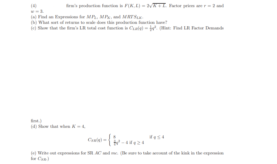 firm's production function is F(K, L) = 2√K + L. Factor prices are r = 2 and
(4)
w = 3.
(a) Find an Expressions for MPL, MPK, and MRT SLK.
(b) What sort of returns to scale does this production function have?
(c) Show that the firm's LR total cost function is CLR(q) =q². (Hint: Find LR Factor Demands
first.)
(d) Show that when K = 4,
CSR(q)
=
~
8
q² - 4 if q ≥ 4
if q ≤ 4
(e) Write out expressions for SR AC and mc. (Be sure to take account of the kink in the expression
for CSR.)