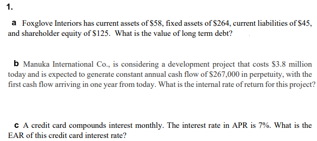 1.
a Foxglove Interiors has current assets of $58, fixed assets of $264, current liabilities of $45,
and shareholder equity of $125. What is the value of long term debt?
b Manuka International Co., is considering a development project that costs $3.8 million
today and is expected to generate constant annual cash flow of $267,000 in perpetuity, with the
first cash flow arriving in one year from today. What is the internal rate of return for this project?
c A credit card compounds interest monthly. The interest rate in APR is 7%. What is the
EAR of this credit card interest rate?
