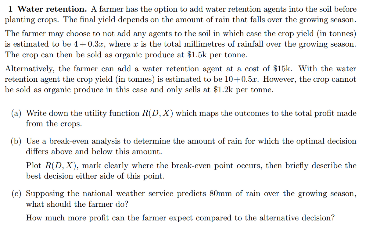 1 Water retention. A farmer has the option to add water retention agents into the soil before
planting crops. The final yield depends on the amount of rain that falls over the growing season.
The farmer may choose to not add any agents to the soil in which case the crop yield (in tonnes)
is estimated to be 4+ 0.3x, where x is the total millimetres of rainfall over the growing season.
The crop can then be sold as organic produce at $1.5k per tonne.
Alternatively, the farmer can add a water retention agent at a cost of $15k. With the water
retention agent the crop yield (in tonnes) is estimated to be 10+0.5x. However, the crop cannot
be sold as organic produce in this case and only sells at $1.2k per tonne.
(a) Write down the utility function R(D, X) which maps the outcomes to the total profit made
from the crops.
(b) Use a break-even analysis to determine the amount of rain for which the optimal decision
differs above and below this amount.
Plot R(D, X), mark clearly where the break-even point occurs, then briefly describe the
best decision either side of this point.
(c) Supposing the national weather service predicts 80mm of rain over the growing season,
what should the farmer do?
How much more profit can the farmer expect compared to the alternative decision?
