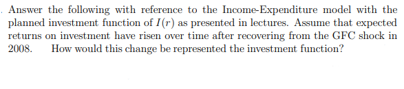 Answer the following with reference to the Income-Expenditure model with the
planned investment function of I(r) as presented in lectures. Assume that expected
returns on investment have risen over time after recovering from the GFC shock in
2008.
How would this change be represented the investment function?
