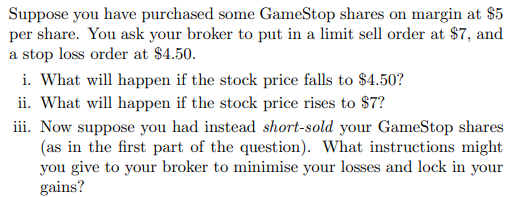 Suppose you have purchased some GameStop shares on margin at $5
per share. You ask your broker to put in a limit sell order at $7, and
a stop loss order at $4.50.
i. What will happen if the stock price falls to $4.50?
ii. What will happen if the stock price rises to $7?
iii. Now suppose you had instead short-sold your GameStop shares
(as in the first part of the question). What instructions might
you give to your broker to minimise your losses and lock in your
gains?