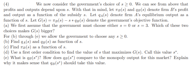 (4)
We now consider the government's choice of s≥ 0. We can see from above that
profits and outputs depend upon s. With that in mind, let TB(s) and qв(s) denote firm B's profit
and output as a function of the subsidy s. Let qa(s) denote firm A's equilibrium output as a
function of s. Let G(s) = TB(s) — s* qB(s) denote the government's objective function.
(a) We first assume that the government must choose either s = 0 or s = 3. Which of these two
choices makes G(s) bigger?
For (b) through (e) we allow the government to choose any s > 0.
(b) Find qA(s) and qB (s) as function of s.
(c) Find TB (s) as a function of s.
(d) Use a first order condition to find the value of s that maximizes G(s). Call this value s*.
(e) What is qB (s*)? How does qв (s*) compare to the monopoly output for this market? Explain
why it makes sense that qB (s*) should take this value.