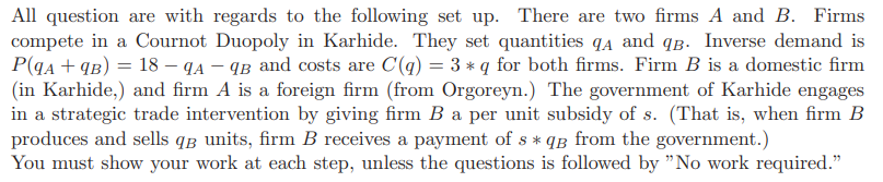 All question are with regards to the following set up. There are two firms A and B. Firms
compete in a Cournot Duopoly in Karhide. They set quantities A and qB. Inverse demand is
P(qA + 9B) = 18 - 9A-9B and costs are C(q) = 3 * q for both firms. Firm B is a domestic firm
(in Karhide,) and firm A is a foreign firm (from Orgoreyn.) The government of Karhide engages
in a strategic trade intervention by giving firm B a per unit subsidy of s. (That is, when firm B
produces and sells q units, firm B receives a payment of s *qg from the government.)
You must show your
work at each step, unless the questions is followed by "No work required."