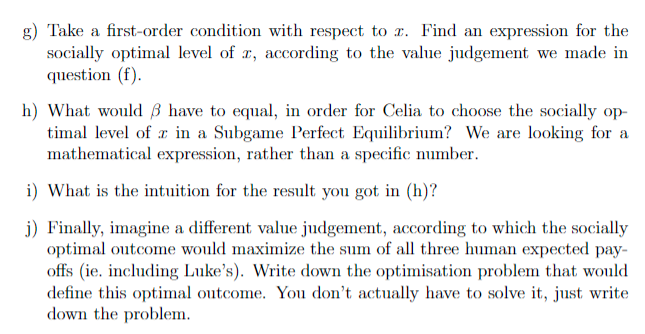 g) Take a first-order condition with respect to z. Find an expression for the
socially optimal level of r, according to the value judgement we made in
question (f).
h) What would have to equal, in order for Celia to choose the socially op-
timal level of in a Subgame Perfect Equilibrium? We are looking for a
mathematical expression, rather than a specific number.
i) What is the intuition for the result you got in (h)?
j) Finally, imagine a different value judgement, according to which the socially
optimal outcome would maximize the sum of all three human expected pay-
offs (ie. including Luke's). Write down the optimisation problem that would
define this optimal outcome. You don't actually have to solve it, just write
down the problem.