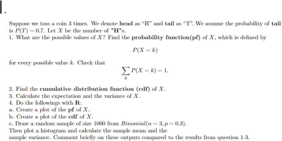 Suppose we toss a coin 3 times. We denote head as “H” and tail as "T". We assume the probability of tail
is P(T) = 0.7. Let X be the number of "H"s.
1. What are the possible values of X? Find the probability function(pf) of X, which is defined by
P(X= k)
for every possible value k. Check that
ΣP(X = k) = 1.
k
2. Find the cumulative distribution function (cdf) of X.
3. Calculate the expectation and the variance of X.
4. Do the followings with R:
a. Create a plot of the pf of X.
b. Create a plot of the cdf of X.
c. Draw a random sample of size 1000 from Binomial(n = 3, p = 0.3).
Then plot a histogram and calculate the sample mean and the
sample variance. Comment briefly on these outputs compared to the results from question 1-3.