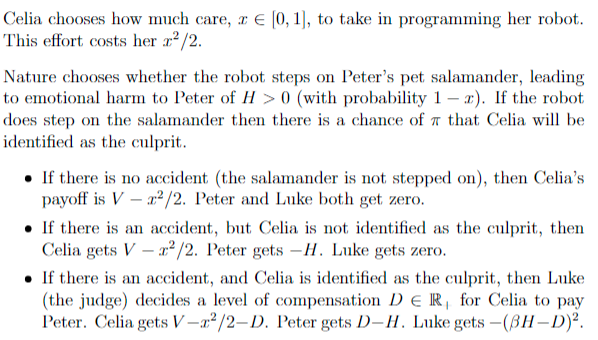 Celia chooses how much care, z = [0, 1], to take in programming her robot.
This effort costs her x²/2.
Nature chooses whether the robot steps on Peter's pet salamander, leading
to emotional harm to Peter of H> 0 (with probability 1-2). If the robot
does step on the salamander then there is a chance of that Celia will be
identified as the culprit.
• If there is no accident (the salamander is not stepped on), then Celia's
payoff is Vr²/2. Peter and Luke both get zero.
If there is an accident, but Celia is not identified as the culprit, then
Celia gets V x²/2. Peter gets -H. Luke gets zero.
• If there is an accident, and Celia is identified as the culprit, then Luke
(the judge) decides a level of compensation DER for Celia to pay
Peter. Celia gets V-2²/2-D. Peter gets D-H. Luke gets - (BH-D)².