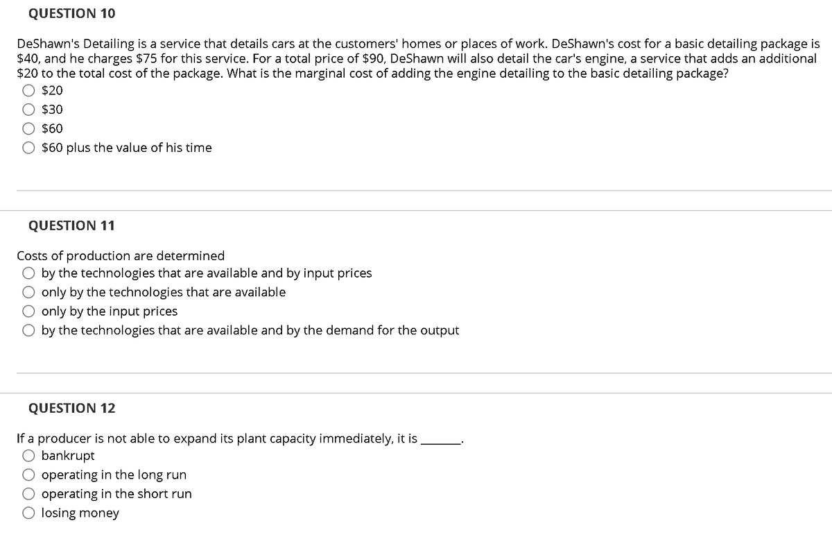 QUESTION 10
DeShawn's Detailing is a service that details cars at the customers' homes or places of work. DeShawn's cost for a basic detailing package is
$40, and he charges $75 for this service. For a total price of $90, DeShawn will also detail the car's engine, a service that adds an additional
$20 to the total cost of the package. What is the marginal cost of adding the engine detailing to the basic detailing package?
$20
$30
$60
$60 plus the value of his time
QUESTION 11
Costs of production are determined
by the technologies that are available and by input prices
only by the technologies that are available
only by the input prices
by the technologies that are available and by the demand for the output
QUESTION 12
If a producer is not able to expand its plant capacity immediately, it is
bankrupt
operating in the long run
operating in the short run
O losing money
