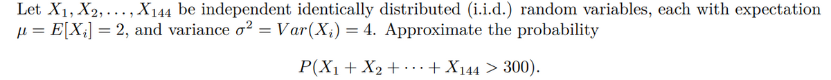 Let X1, X2, ..., X144 be independent identically distributed (i.i.d.) random variables, each with expectation
µ = E[X;] = 2, and variance o? = Var(X;) = 4. Approximate the probability
P(X1+ X2 + · .+ X144 > 300).
