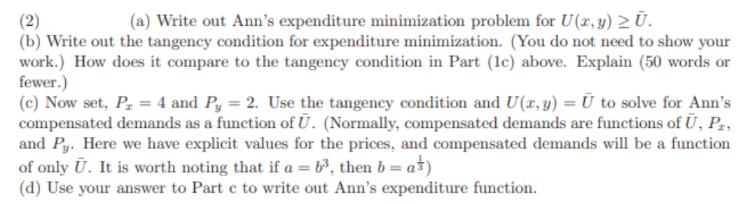 (2)
(a) Write out Ann's expenditure minimization problem for U(x, y) > Ū.
(b) Write out the tangency condition for expenditure minimization. (You do not need to show your
work.) How does it compare to the tangency condition in Part (1c) above. Explain (50 words or
fewer.)
(c) Now set, P₂ = 4 and Py = 2. Use the tangency condition and U(x, y) = Ū to solve for Ann's
compensated demands as a function of U. (Normally, compensated demands are functions of Ū, PE,
and Py. Here we have explicit values for the prices, and compensated demands will be a function
of only Ū. It is worth noting that if a = 6³, then b = a)
(d) Use your answer to Part c to write out Ann's expenditure function.