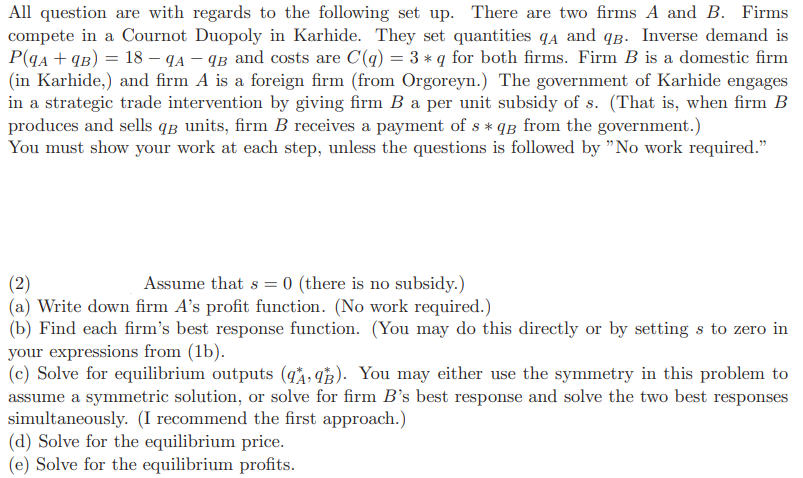 All question are with regards to the following set up. There are two firms A and B. Firms
compete in a Cournot Duopoly in Karhide. They set quantities qд and qв. Inverse demand is
P(9A + 9B) = 18 - 9A-9B and costs are C(q) = 3 * q for both firms. Firm B is a domestic firm
(in Karhide,) and firm A is a foreign firm (from Orgoreyn.) The government of Karhide engages
in a strategic trade intervention by giving firm B a per unit subsidy of s. (That is, when firm B
produces and sells q units, firm B receives a payment of s *qg from the government.)
You must show your work at each step, unless the questions is followed by "No work required."
(2)
Assume that s =
= 0 (there is no subsidy.)
(a) Write down firm A's profit function. (No work required.)
(b) Find each firm's best response function. (You may do this directly or by setting s to zero in
your expressions from (1b).
(c) Solve for equilibrium outputs (qA93). You may either use the symmetry in this problem to
assume a symmetric solution, or solve for firm B's best response and solve the two best responses
simultaneously. (I recommend the first approach.)
(d) Solve for the equilibrium price.
(e) Solve for the equilibrium profits.