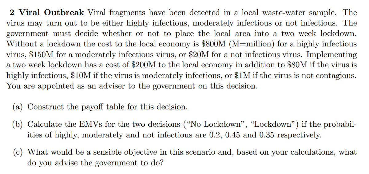 2 Viral Outbreak Viral fragments have been detected in a local waste-water sample. The
virus may turn out to be either highly infectious, moderately infectious or not infectious. The
government must decide whether or not to place the local area into a two week lockdown.
Without a lockdown the cost to the local economy is $800M (M=million) for a highly infectious
virus, $150M for a moderately infectious virus, or $20M for a not infectious virus. Implementing
a two week lockdown has a cost of $200M to the local economy in addition to $80M if the virus is
highly infectious, $10M if the virus is moderately infections, or $1M if the virus is not contagious.
You are appointed as an adviser to the government on this decision.
(a) Construct the payoff table for this decision.
(b) Calculate the EMVS for the two decisions (“No Lockdown", "Lockdown") if the probabil-
ities of highly, moderately and not infectious are 0.2, 0.45 and 0.35 respectively.
(c) What would be a sensible objective in this scenario and, based on your calculations, what
do you advise the government to do?
