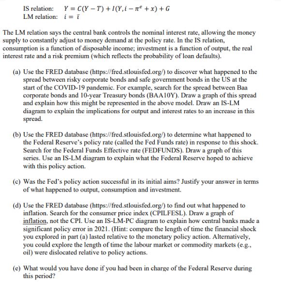 IS relation:
LM relation:
Y = C(Y-T)+1(Y,in² + x) + G
i=ī
The LM relation says the central bank controls the nominal interest rate, allowing the money
supply to constantly adjust to money demand at the policy rate. In the IS relation,
consumption is a function of disposable income; investment is a function of output, the real
interest rate and a risk premium (which reflects the probability of loan defaults).
(a) Use the FRED database (https://fred.stlouisfed.org/) to discover what happened to the
spread between risky corporate bonds and safe government bonds in the US at the
start of the COVID-19 pandemic. For example, search for the spread between Baa
corporate bonds and 10-year Treasury bonds (BAA10Y). Draw a graph of this spread
and explain how this might be represented in the above model. Draw an IS-LM
diagram to explain the implications for output and interest rates to an increase in this
spread.
(b) Use the FRED database (https://fred.stlouisfed.org/) to determine what happened to
the Federal Reserve's policy rate (called the Fed Funds rate) in response to this shock.
Search for the Federal Funds Effective rate (FEDFUNDS). Draw a graph of this
series. Use an IS-LM diagram to explain what the Federal Reserve hoped to achieve
with this policy action.
(c) Was the Fed's policy action successful in its initial aims? Justify your answer in terms
of what happened to output, consumption and investment.
(d) Use the FRED database (https://fred.stlouisfed.org/) to find out what happened to
inflation. Search for the consumer price index (CPILFESL). Draw a graph of
inflation, not the CPI. Use an IS-LM-PC diagram to explain how central banks made a
significant policy error in 2021. (Hint: compare the length of time the financial shock
you explored in part (a) lasted relative to the monetary policy action. Alternatively,
you could explore the length of time the labour market or commodity markets (e.g.,
oil) were dislocated relative to policy actions.
(e) What would you have done if you had been in charge of the Federal Reserve during
this period?