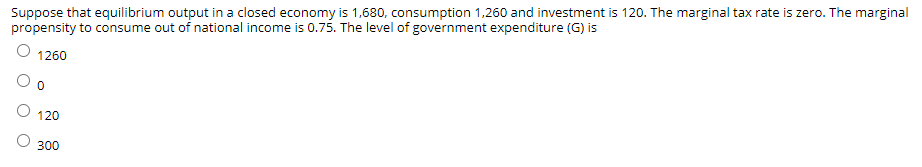 Suppose that equilibrium output in a closed economy is 1,680, consumption 1,260 and investment is 120. The marginal tax rate is zero. The marginal
propensity to consume out of national income is 0.75. The level of government expenditure (G) is
1260
120
300
