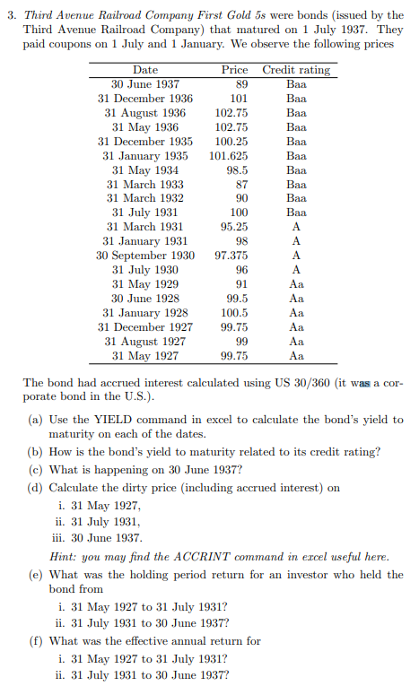 3. Third Avenue Railroad Company First Gold 5s were bonds (issued by the
Third Avenue Railroad Company) that matured on 1 July 1937. They
paid coupons on 1 July and 1 January. We observe the following prices
Date
30 June 1937
31 December 1936
31 August 1936
31 May 1936
31 December 1935
31 January 1935
31 May 1934
31 March 1933
31 March 1932
31 July 1931
31 March 1931
31 January 1931
30 September 1930
31 July 1930
31 May 1929
30 June 1928
31 January 1928
31 December 1927
31 August 1927
31 May 1927
Price Credit rating
89
101
102.75
102.75
100.25
101.625
98.5
87
90
100
95.25
98
97.375
96
91
99.5
100.5
99.75
99
99.75
Baa
Baa
Baa
Baa
Baa
Baa
Baa
Baa
Baa
Baa
A
A
A
A
Aa
Aa
Aa
Aa
Aa
Aa
The bond had accrued interest calculated using US 30/360 (it was a cor-
porate bond in the U.S.).
(a) Use the YIELD command in excel to calculate the bond's yield to
maturity on each of the dates.
i. 31 May 1927 to 31 July 1931?
ii. 31 July 1931 to 30 June 1937?
(f) What was the effective annual return for
i. 31 May 1927 to 31 July 1931?
ii. 31 July 1931 to 30 June 1937?
(b) How is the bond's yield to maturity related to its credit rating?
(c) What is happening on 30 June 1937?
(d) Calculate the dirty price (including accrued interest) on
i. 31 May 1927,
ii. 31 July 1931,
iii. 30 June 1937.
Hint: you may find the ACCRINT command in excel useful here.
(e) What was the holding period return for an investor who held the
bond from