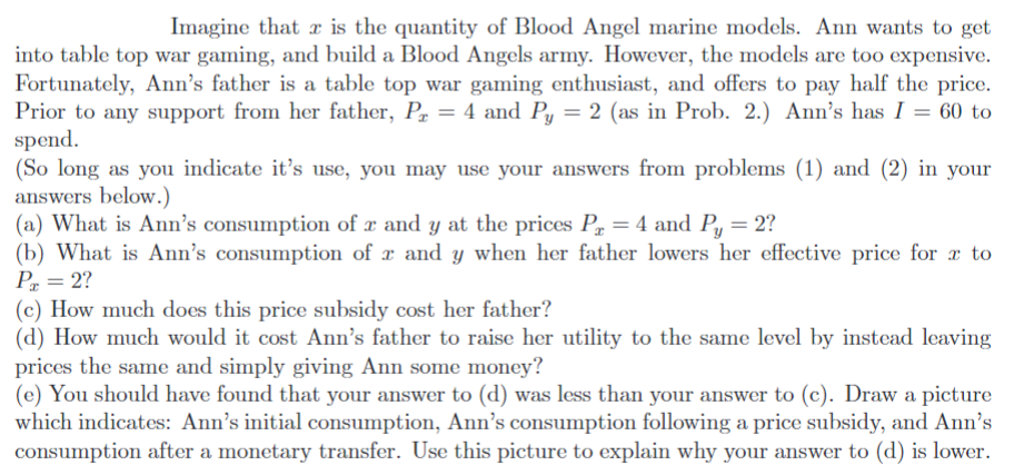 Imagine that is the quantity of Blood Angel marine models. Ann wants to get
into table top war gaming, and build a Blood Angels army. However, the models are too expensive.
Fortunately, Ann's father is a table top war gaming enthusiast, and offers to pay half the price.
Prior to any support from her father, P₂ = 4 and Py = 2 (as in Prob. 2.) Ann's has I = 60 to
spend.
(So long as you indicate it's use, you may use your answers from problems (1) and (2) in your
answers below.)
(a) What is Ann's consumption of x and y at the prices P = 4 and Py = 2?
(b) What is Ann's consumption of r and y when her father lowers her effective price for a to
P₂ = 2?
(c) How much does this price subsidy cost her father?
(d) How much would it cost Ann's father to raise her utility to the same level by instead leaving
prices the same and simply giving Ann some money?
(e) You should have found that your answer to (d) was less than your answer to (c). Draw a picture
which indicates: Ann's initial consumption, Ann's consumption following a price subsidy, and Ann's
consumption after a monetary transfer. Use this picture to explain why your answer to (d) is lower.