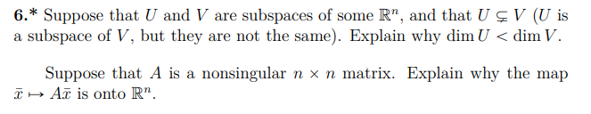 6.* Suppose that U and V are subspaces of some R", and that U çV (U is
a subspace of V, but they are not the same). Explain why dim U < dim V.
Suppose that A is a nonsingular n x n matrix. Explain why the map
I- Aã is onto R".
