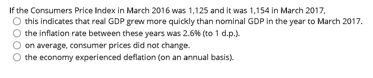 If the Consumers Price Index in March 2016 was 1,125 and it was 1,154 in March 2017,
this indicates that real GDP grew more quickly than nominal GDP in the year to March 2017.
the inflation rate between these years was 2.6% (to 1 d.p.).
on average, consumer prices did not change.
the economy experienced deflation (on an annual basis).
