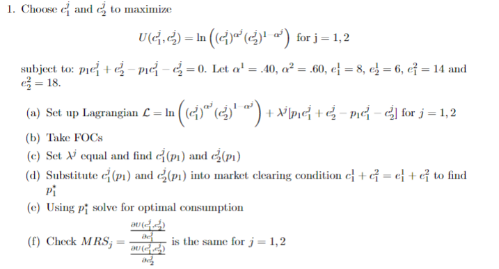 1. Choose and to maximize
U(G,G) = ln ((c)ª¹ (¿)¹ ª³) for j=1,2
subject to: pie + ₂-pic-₂0. Let a¹ = .40, a² = .60, el = 8, e₂ = 6, e² = 14 and
e² = 18.
(a) Set up Lagrangian L = In
( (c)²¹ (2²₂) ¹ ª³ ) + x²][m²] + √₂ −mid – ½] for j = 1,2
(b) Take FOCs
(c) Set X equal and find (pi) and (p₁)
(d) Substitute (pi) and
(f) Check MRS;
(p1) into market clearing condition c + c = c + c² to find
Pi
(e) Using pi solve for optimal consumption
DU (24)
ad
DU (22)
822
is the same for j = 1,2