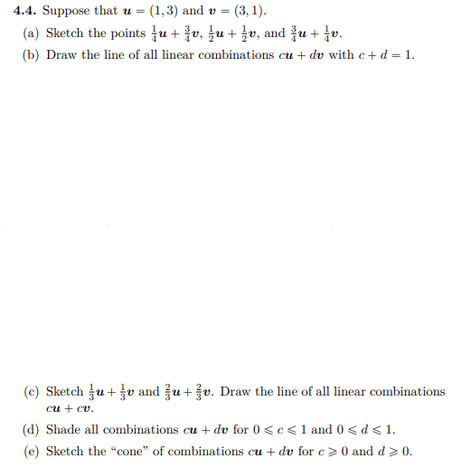 4.4. Suppose that u =
(1,3) and v =
(3, 1).
(a) Sketch the points tu + v, ļu + v, and u + tv.
(b) Draw the line of all linear combinations cu + dv with c+ d = 1.
(c) Sketch u+v and u+v. Draw the line of all linear combinations
си + сv.
(d) Shade all combinations cu + dv for 0 <c< 1 and 0 < d < 1.
(e) Sketch the "cone" of combinations cu + dv for c >0 and d > 0.
