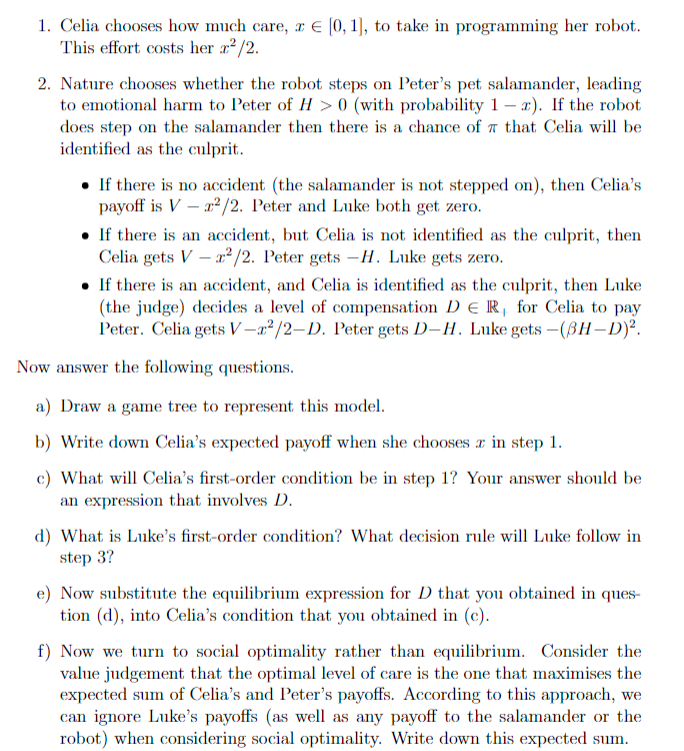 1. Celia chooses how much care, z = [0, 1], to take in programming her robot.
This effort costs her x²/2.
2. Nature chooses whether the robot steps on Peter's pet salamander, leading
to emotional harm to Peter of H> 0 (with probability 1-2). If the robot
does step on the salamander then there is a chance of that Celia will be
identified as the culprit.
• If there is no accident (the salamander is not stepped on), then Celia's
payoff is V2²/2. Peter and Luke both get zero.
If there is an accident, but Celia is not identified as the culprit, then
Celia gets Vr²/2. Peter gets -H. Luke gets zero.
• If there is an accident, and Celia is identified as the culprit, then Luke
(the judge) decides a level of compensation DER for Celia to pay
Peter. Celia gets V-2²/2-D. Peter gets D-H. Luke gets -(BH-D)².
Now answer the following questions.
a) Draw a game tree to represent this model.
b) Write down Celia's expected payoff when she chooses x in step 1.
c) What will Celia's first-order condition be in step 1? Your answer should be
an expression that involves D.
d) What is Luke's first-order condition? What decision rule will Luke follow in
step 3?
e) Now substitute the equilibrium expression for D that you obtained in ques-
tion (d), into Celia's condition that you obtained in (c).
f) Now we turn to social optimality rather than equilibrium. Consider the
value judgement that the optimal level of care is the one that maximises the
expected sum of Celia's and Peter's payoffs. According to this approach, we
can ignore Luke's payoffs (as well as any payoff to the salamander or the
robot) when considering social optimality. Write down this expected sum.