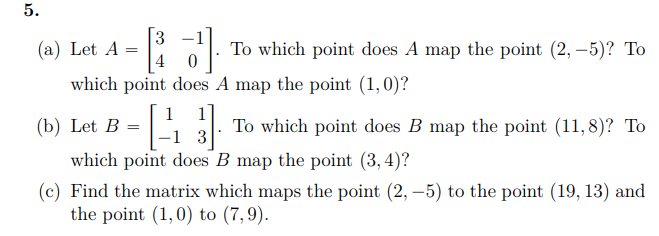 5.
3
(a) Let A
To which point does A map the point (2, –5)? To
which point does A map the point (1,0)?
1
(b) Let B =
To which point does B map the point (11, 8)? To
3
which point does B map the point (3, 4)?
(c) Find the matrix which maps the point (2, –5) to the point (19, 13) and
the point (1,0) to (7,9).
