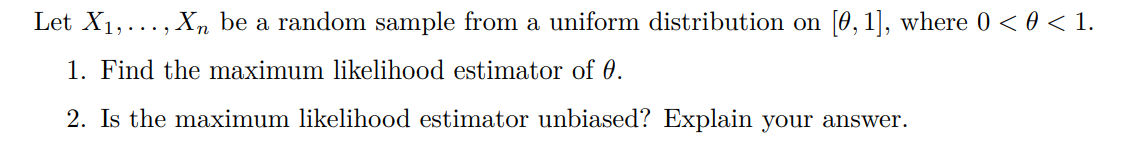 Let X1,..., X, be a random sample from a uniform distribution on [0,1], where 0 < 0 < 1.
1. Find the maximum likelihood estimator of 0.
2. Is the maximum likelihood estimator unbiased? Explain your answer.
