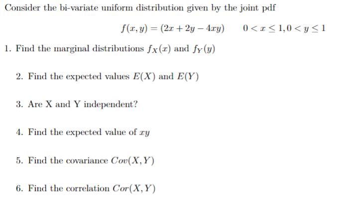 Consider the bi-variate uniform distribution given by the joint pdf
f(x, y) = (2x +2y — 4xy)
1. Find the marginal distributions fx(r) and fy (y)
2. Find the expected values E(X) and E(Y)
3. Are X and Y independent?
4. Find the expected value of ry
5. Find the covariance Cov(X, Y)
6. Find the correlation Cor(X, Y)
0< x≤ 1,0 <y≤1