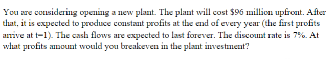 You are considering opening a new plant. The plant will cost $96 million upfront. After
that, it is expected to produce constant profits at the end of every year (the first profits
arrive at t=1). The cash flows are expected to last forever. The discount rate is 7%. At
what profits amount would you breakeven in the plant investment?