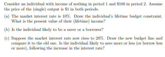 Consider an individual with income of nothing in period 1 and $100 in period 2. Assume
the price of the (single) output is $1 in both periods.
(a) The market interest rate is 10%. Draw the individual's lifetime budget constraint.
What is the present value of their (lifetime) income?
(b) Is the individual likely to be a saver or a borrower?
(c) Suppose the market interest rate now rises to 20%. Draw the new budget line and
compare it to the old one. Is the individual likely to save more or less (or borrow less
or more), following the increase in the interest rate?
