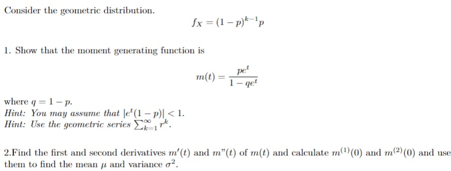 Consider the geometric distribution.
fx = (1-p)k-¹p
1. Show that the moment generating function is
where q = 1 - p.
Hint: You may assume that let(1 - p)| < 1.
Hint: Use the geometric series 1 k.
m(t) =
pet
1-qet
2.Find the first and second derivatives m' (t) and m"(t) of m(t) and calculate m(¹) (0) and m(2) (0) and use
them to find the mean μ and variance o².