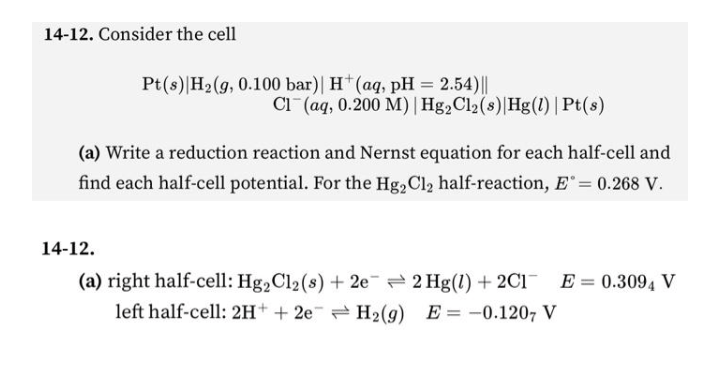 14-12. Consider the cell
Pt(s) H₂(g, 0.100 bar)| H+ (aq, pH = 2.54)||
Cl(aq, 0.200 M) | Hg₂Cl2 (s) Hg(1) | Pt(s)
(a) Write a reduction reaction and Nernst equation for each half-cell and
find each half-cell potential. For the Hg2Cl₂ half-reaction, E = 0.268 V.
14-12.
(a) right half-cell: Hg2Cl2 (s) + 2e 2 Hg(1) + 2C1E = 0.3094 V
left half-cell: 2H+ + 2e H₂(g) E-0.1207 V