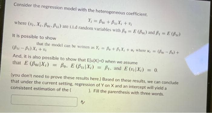 Consider the regression model with the heterogeneous coefficient.
Y₁ = Boi + B₁X₁ + %₁
where (v₁, X₁. Boi, B₁) are i.i.d random variables with Bo= E (Bo) and B₁ = E (B₁)
It is possible to show
that the model can be written as Y, = Bo + B₁X₁ + u, where u, =
(Bu-Bi Xitô
= (Bor-Bo) +
And, it is also possible to show that E[u[X]=0 when we assume
that E (Boi Xi) Bo. E (BX) = B₁, and E (v₁|X₁) = 0.
(you don't need to prove these results here.) Based on these results, we can conclude
that under the current setting, regression of Y on X and an intercept will yield a
consistent estimation of the ( ). Fill the parenthesis with three words.