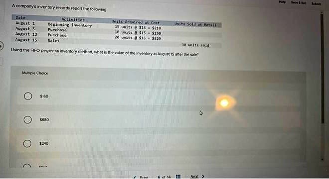 A company's inventory records report the following
Activities
Beginning inventory
Purchase
Purchase
Date
August 1
August 5
August 121
August 15 Sales
Multiple Choice
O
30 units sold
Using the FIFO perpetual inventory method, what is the value of the inventory at August 15 after the sale?
C
$160
$680
$240
Units Acquired at Cost
15 units@ $14 $210
10 units@ $15
20 units@ $16
Fron
$150.
$320
Prav
Units Sold at Retail
-6 of 14
E
Next >
1
Save &
Sebne