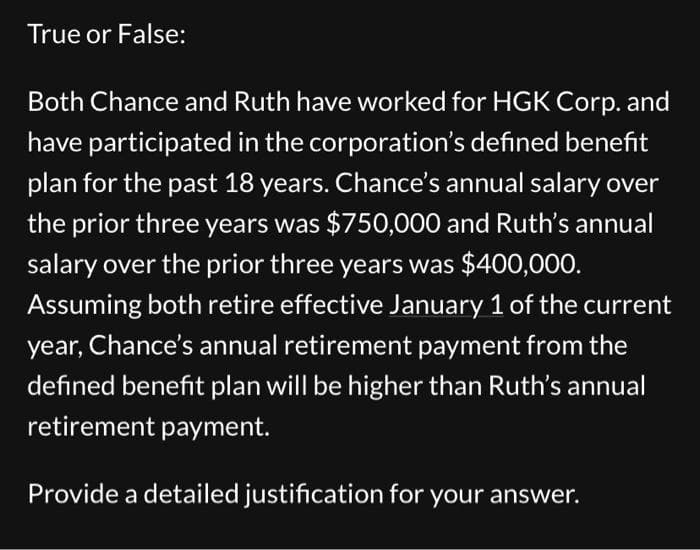 True or False:
Both Chance and Ruth have worked for HGK Corp. and
have participated in the corporation's defined benefit
plan for the past 18 years. Chance's annual salary over
the prior three years was $750,000 and Ruth's annual
salary over the prior three years was $400,000.
Assuming both retire effective January 1 of the current
year, Chance's annual retirement payment from the
defined benefit plan will be higher than Ruth's annual
retirement payment.
Provide a detailed justification for your answer.