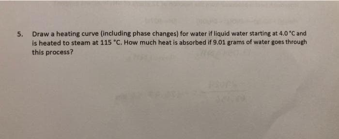 5. Draw a heating curve (including phase changes) for water if liquid water starting at 4.0 °C and
is heated to steam at 115 °C. How much heat is absorbed if 9.01 grams of water goes through
this process?