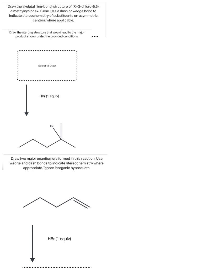 Draw the skeletal (line-bond) structure of (R)-3-chloro-5,5-
Use a dash or wedge bond to
dimethylcyclohex-1-ene.
indicate stereochemistry of substituents on asymmetric
centers, where applicable.
Draw the starting structure that would lead to the major
product shown under the provided conditions.
Select to Draw
HBr (1 equiv)
Br
Draw two major enantiomers formed in this reaction. Use
wedge and dash bonds to indicate stereochemistry where
appropriate. Ignore inorganic byproducts.
HBr (1 equiv)