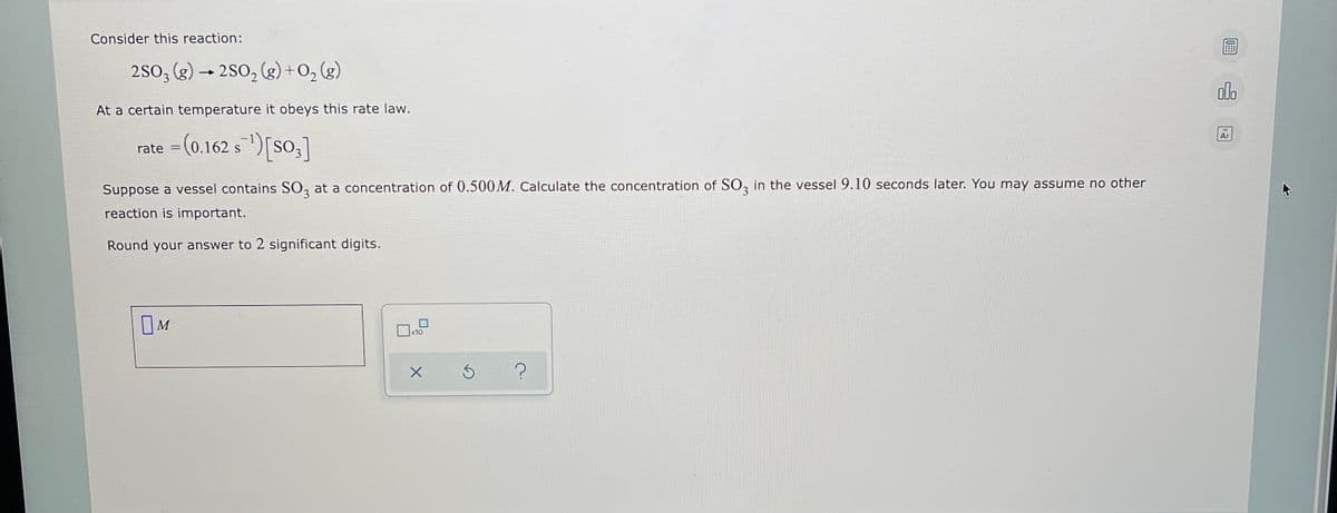 Consider this reaction:
2S0; (g) → 2S0, (g) +0, (g)
olo
At a certain temperature it obeys this rate law.
= (0.162 s )[So,]
Ar
Suppose a vessel contains SO, at a concentration of 0.500M. Calculate the concentration of SO, in the vessel 9.10 seconds later. You may assume no other
reaction is important.
Round your answer to 2 significant digits.
OM
x10
