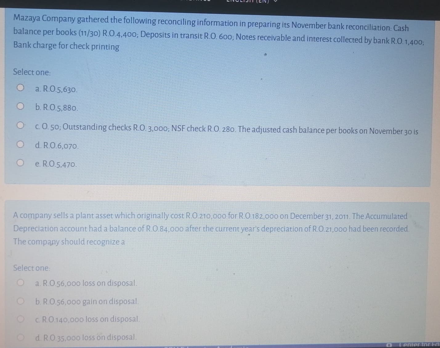 Mazaya Company gathered the following reconciling information in preparing its November bank reconciliation: Cash
balance per books (11/30) R.O.4,400; Deposits in transit R.O. 60o; Notes receivable and interest collected by bank R.O.1,4003;
Bank charge for check printing
Select one:
O a. R.O.5,63o.
O b.RO.5,88o.
O c.0.50; Outstanding checks R.O. 3,000; NSF check R.O. 280. The adjusted cash balance per books on November 30 is
d. R.O.6,070.
e. R.O.5,470.
