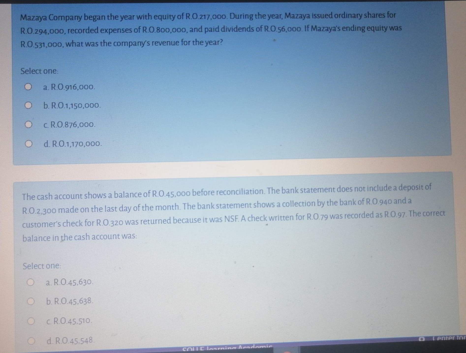 Mazaya Company began the year with equity of R.O.217,000. During the year, Mazaya issued ordinary shares for
RO.294,000, recorded expenses of R.O.800,000, and paid dividends of R.O.56,00o. If Mazaya's ending equity was
RO.531,000, what was the company's revenue for the year?
Select one:
a. R.O.916,000.
b. R.O.1,150,000.
c. R.O.876,000.
d. R.O.1,170,00o.
