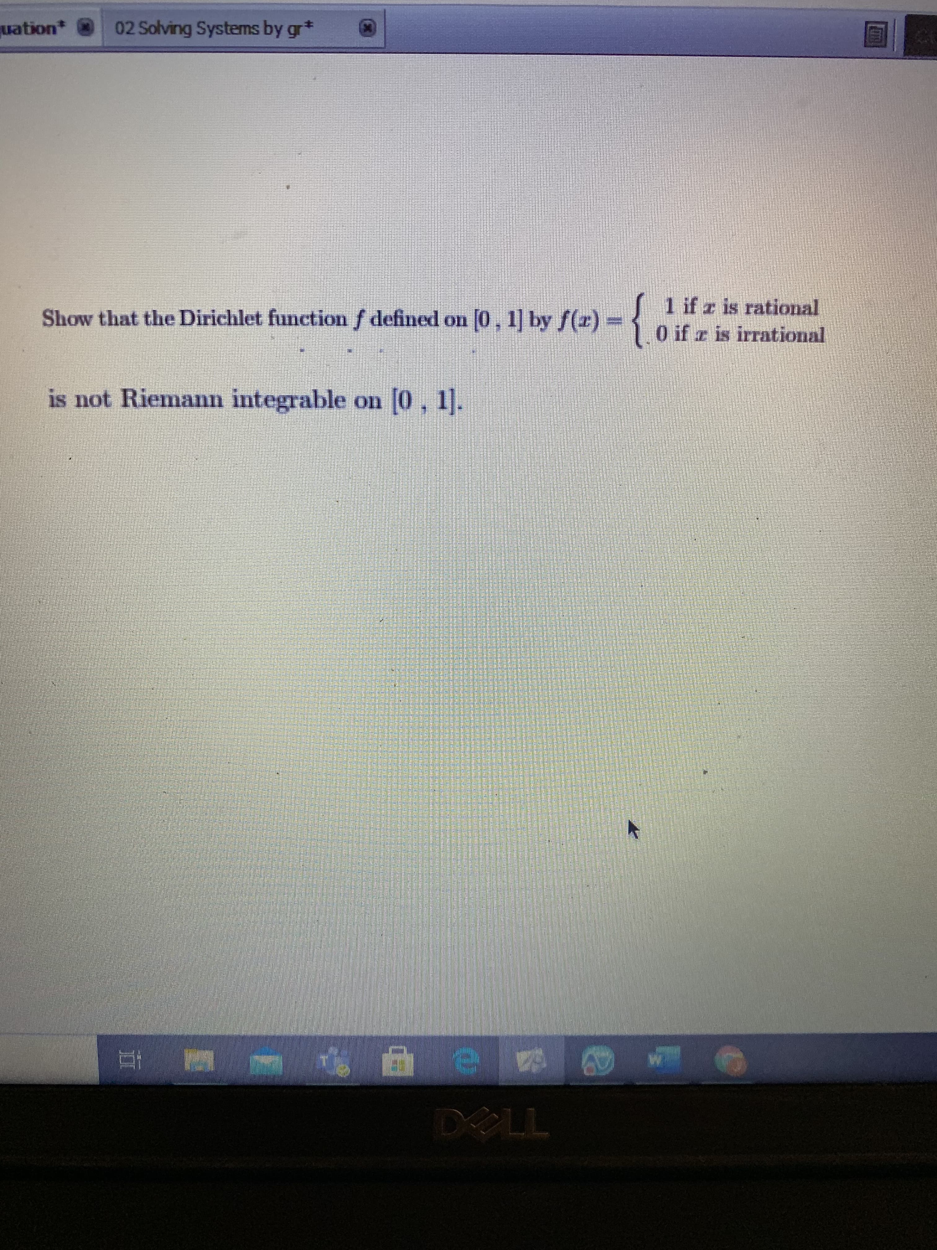 **Problem Statement**

Show that the Dirichlet function \( f \) defined on \([0, 1]\) by 

\[ 
f(x) = 
\begin{cases} 
1 & \text{if } x \text{ is rational} \\
0 & \text{if } x \text{ is irrational}
\end{cases} 
\]

is not Riemann integrable on \([0, 1]\). 

**Explanation**

The Dirichlet function is an example of a function that is defined differently for rational and irrational numbers. It is 1 for any rational \( x \) and 0 for any irrational \( x \). This function serves as a classic example in analysis to illustrate properties related to integrability and discontinuity, especially in the context of Riemann integration. 

To show that it is not Riemann integrable, consider that for a function to be Riemann integrable, it must be continuous almost everywhere on the interval of integration. The Dirichlet function is discontinuous at every point in \([0, 1]\), as between any two rationals there exist irrationals and vice versa. Hence, it fails to meet the criteria for Riemann integrability.