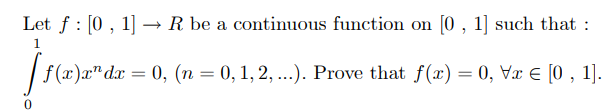 Let f : [0 , 1] → R be a continuous function on [0 , 1] such that :
1
| f(x)x"dx = 0, (n = 0, 1, 2, ...). Prove that f(x) = 0, Væ € [0 , 1].
