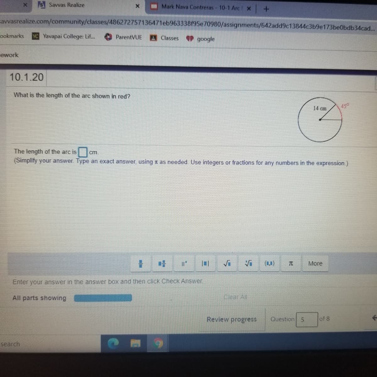 S Savvas Realize
I Mark Nava Contreras- 10-1 Arc x
savvasrealize.com/community/classes/486272757136471eb963338f95e70980/assignments/642add9c13844c3b9e173be0bdb34cad...
ookmarks
CYavapai College: Lif..
ParentVUE
A Classes
P google
ework
10.1.20
What is the length of the arc shown in red?
14 cm
450
The length of the arc is
(Simplify your answer. Type an exact answer, using n as needed. Use integers or fractions for any numbers in the expression.)
cm
(,)
More
Enter your answer in the answer box and then click Check Answer.
All parts showing
Clear Alt
Review progress
Question 5
of 8
search

