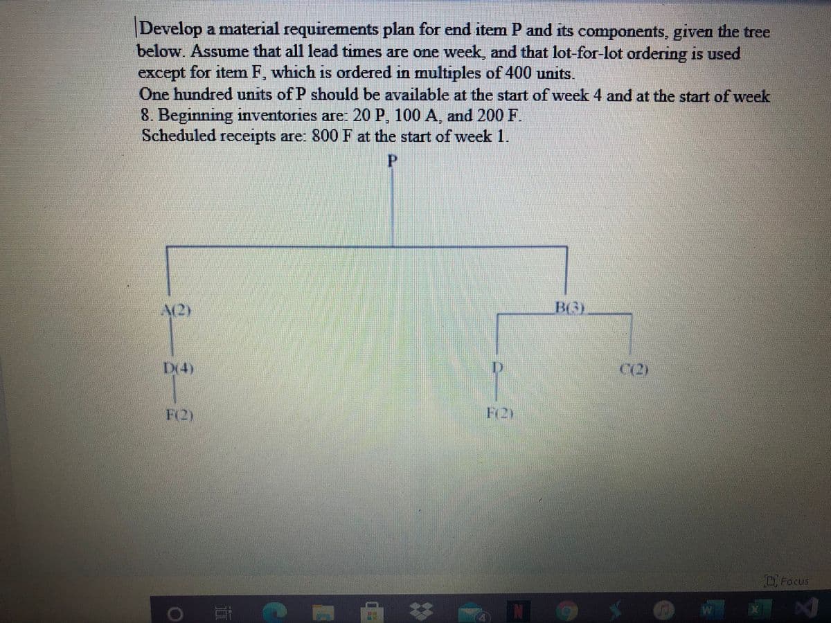 Develop a material requirements plan for end item P and its components, given the tree
below. Assume that all lead times are one week, and that lot-for-lot ordering is used
except for item F, which is ordered in multıples of 400 units.
One hundred units of P should be available at the start of week 4 and at the start of week
8. Beginning inventories are: 20 P, 100 A, and 200 F
Scheduled receipts are: 800 F at the start of week 1.
1S
P.
A(2)
BG)
Dx4)
C12)
F2)
DFocus
II
