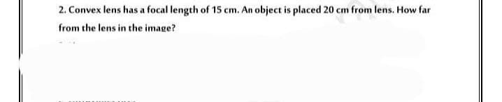 2. Convex lens has a focal length of 15 cm. An object is placed 20 cm from lens. How far
from the lens in the image?
